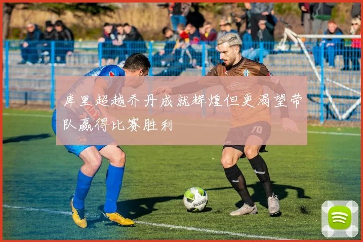 库里超越乔丹成就辉煌但更渴望带队赢得比赛胜利