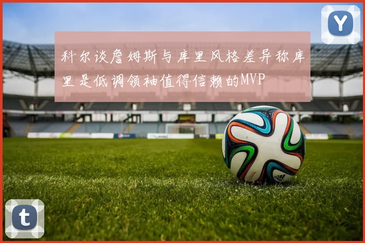 科尔谈詹姆斯与库里风格差异称库里是低调领袖值得信赖的MVP