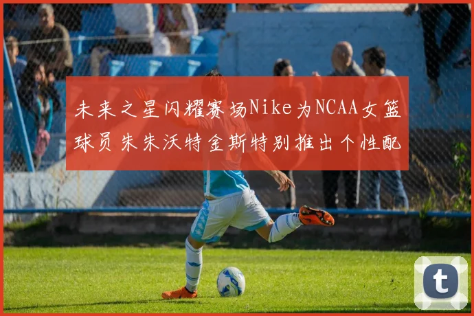 未来之星闪耀赛场Nike为NCAA女篮球员朱朱沃特金斯特别推出个性配色球鞋