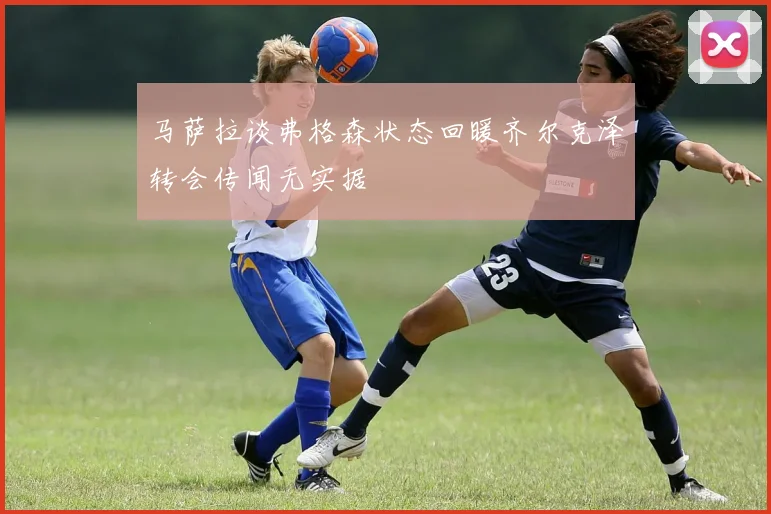 马萨拉谈弗格森状态回暖齐尔克泽转会传闻无实据