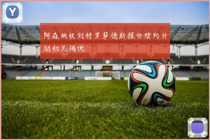 阿森纳收到特罗萨德新报价续约计划初见端倪
