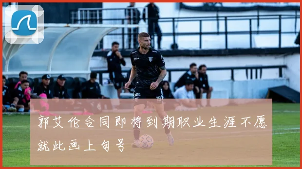 郭艾伦合同即将到期职业生涯不愿就此画上句号