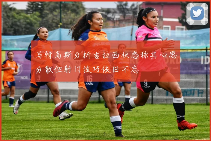 马特乌斯分析吉拉西状态称其心思分散但射门技巧依旧不忘