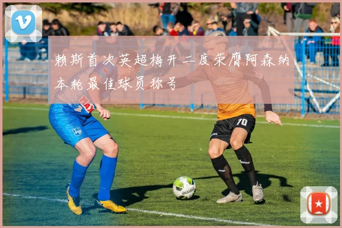 赖斯首次英超梅开二度荣膺阿森纳本轮最佳球员称号
