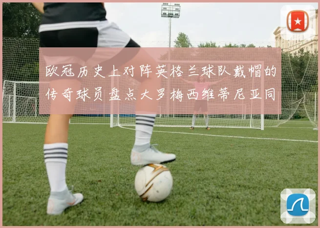 欧冠历史上对阵英格兰球队戴帽的传奇球员盘点大罗梅西维蒂尼亚同样在列
