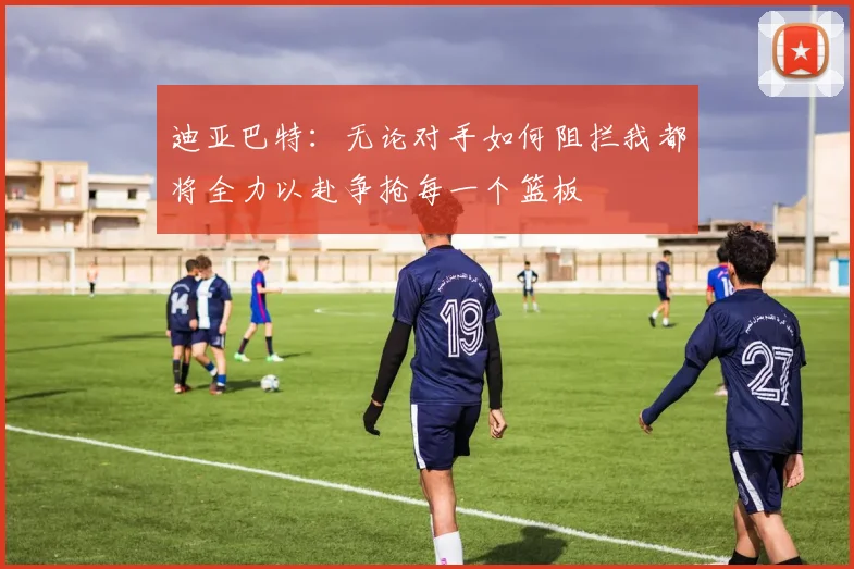 迪亚巴特：无论对手如何阻拦我都将全力以赴争抢每一个篮板