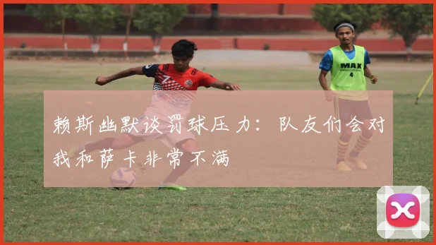 赖斯幽默谈罚球压力：队友们会对我和萨卡非常不满